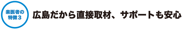 楽医者の特徴３ - 広島だから直接取材、サポートも安心