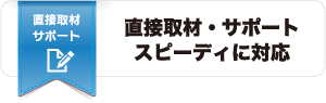 直接取材・サポート、スピーディに対応